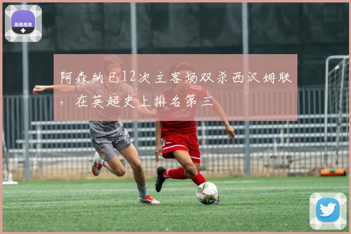 阿森纳已12次主客场双杀西汉姆联，在英超史上排名第三